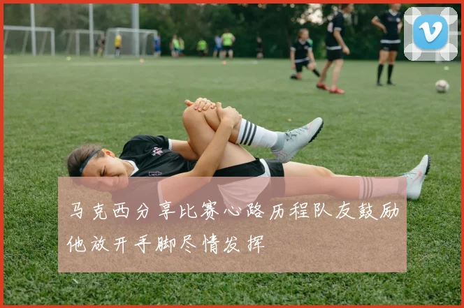 马克西分享比赛心路历程队友鼓励他放开手脚尽情发挥