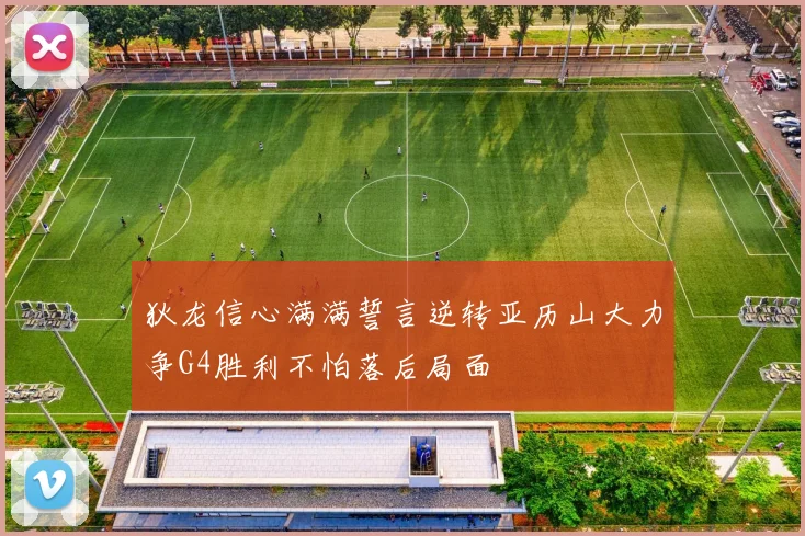 狄龙信心满满誓言逆转亚历山大力争G4胜利不怕落后局面