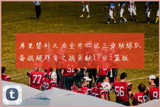 库里替补火力全开四记三分助球队备战超邓肯之战贡献17分5篮板