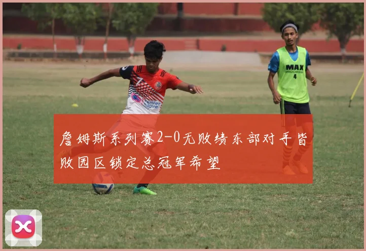 詹姆斯系列赛2-0无败绩东部对手皆败园区锁定总冠军希望