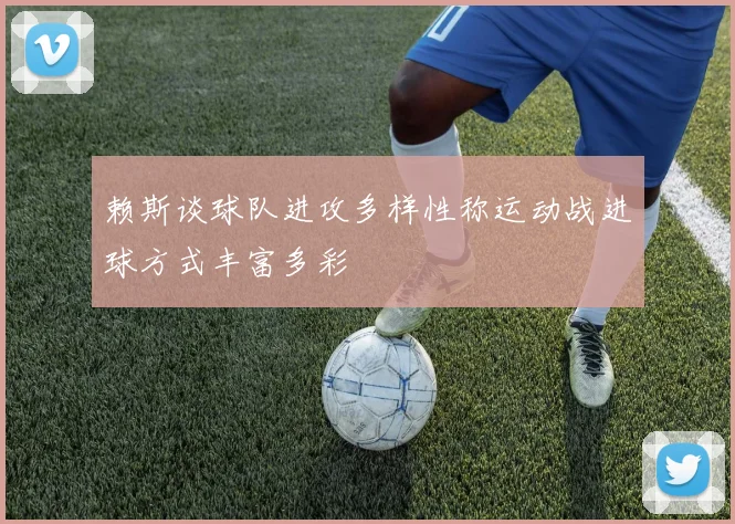 赖斯谈球队进攻多样性称运动战进球方式丰富多彩