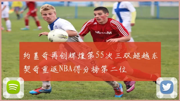 约基奇再创辉煌第55次三双超越东契奇重返NBA得分榜第二位