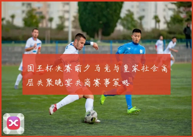 国王杯决赛前夕马竞与皇家社会高层共聚晚宴共商赛事策略