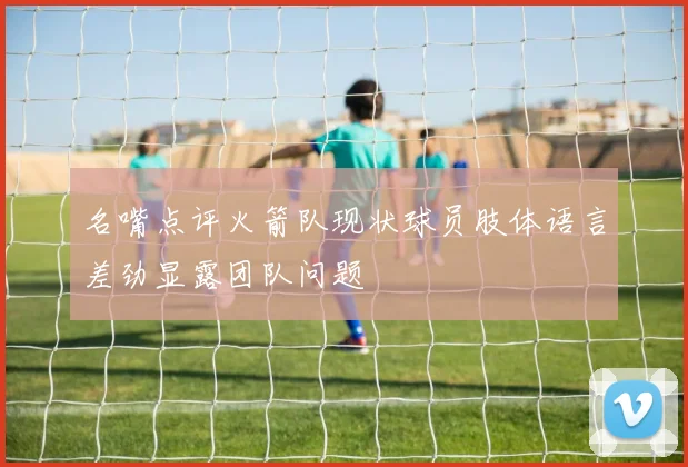 名嘴点评火箭队现状球员肢体语言差劲显露团队问题