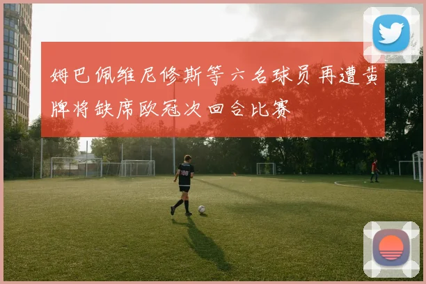 姆巴佩维尼修斯等六名球员再遭黄牌将缺席欧冠次回合比赛