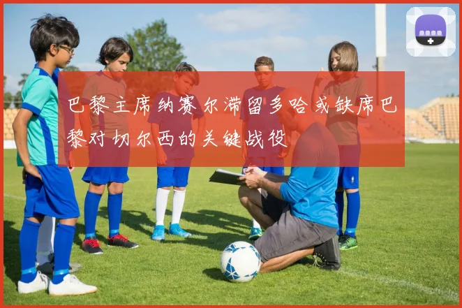 巴黎主席纳赛尔滞留多哈或缺席巴黎对切尔西的关键战役