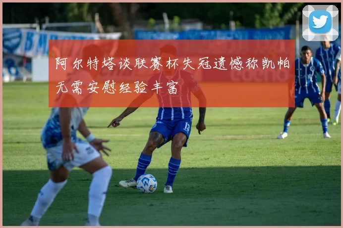 阿尔特塔谈联赛杯失冠遗憾称凯帕无需安慰经验丰富