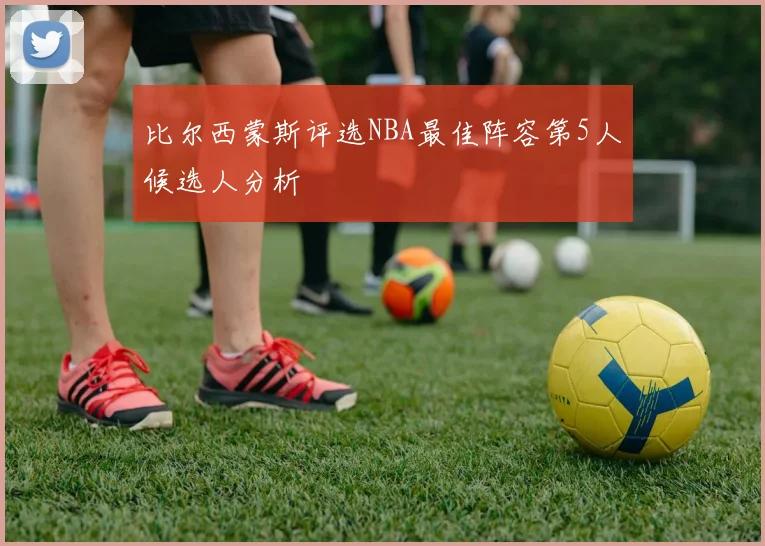 比尔西蒙斯评选NBA最佳阵容第5人候选人分析