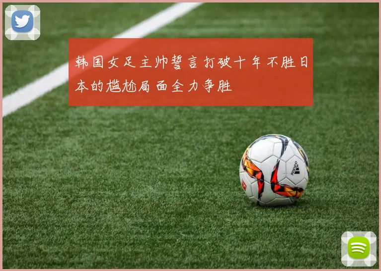 韩国女足主帅誓言打破十年不胜日本的尴尬局面全力争胜